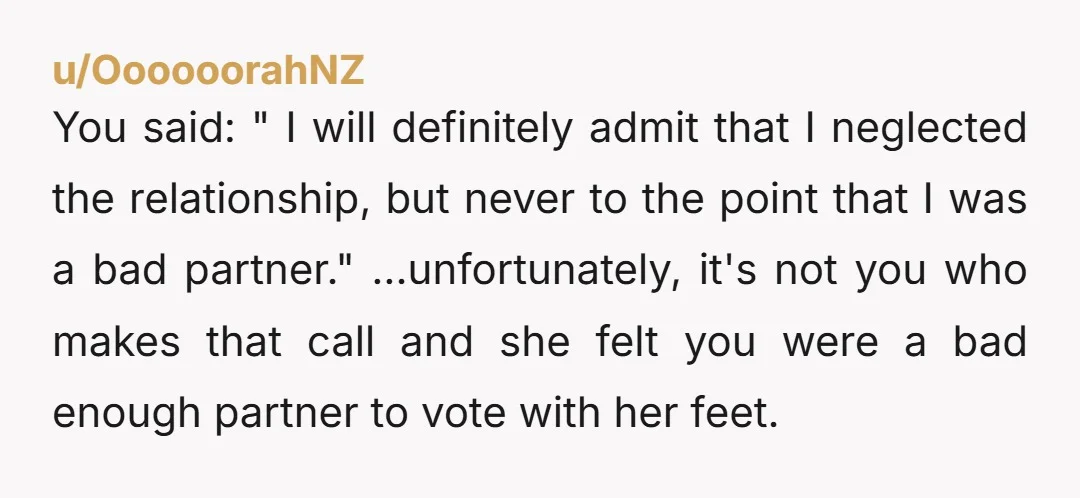 u/OooooorahNZ You said: " I will definitely admit that I neglected the relationship, but never to the point that I was a bad partner." ...unfortunately, it's not you who makes that...