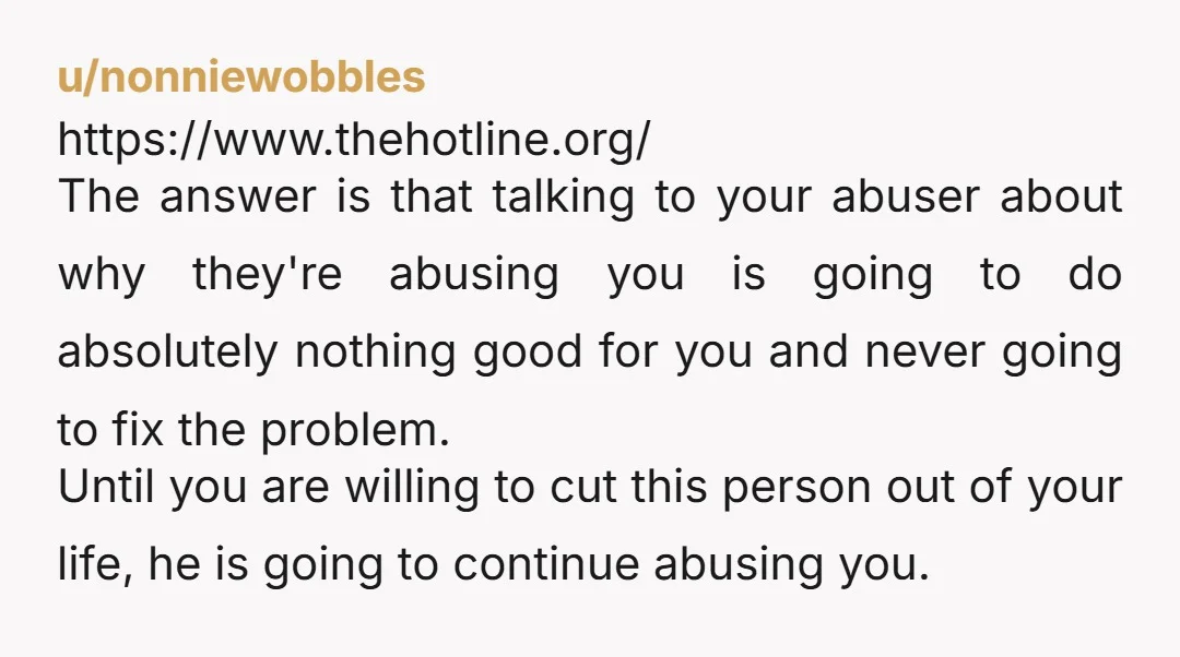 u/nonniewobbles https://www.thehotline.org/ The answer is that talking to your abuser about why they're abusing you is going to do absolutely nothing good for you and never going to fix the...
