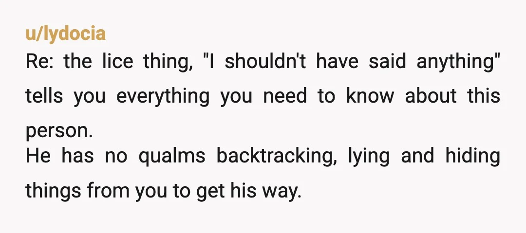 u/lydocia Re: the lice thing, "I shouldn't have said anything" tells you everything you need to know about this person. He has no qualms backtracking, lying and hiding things from...