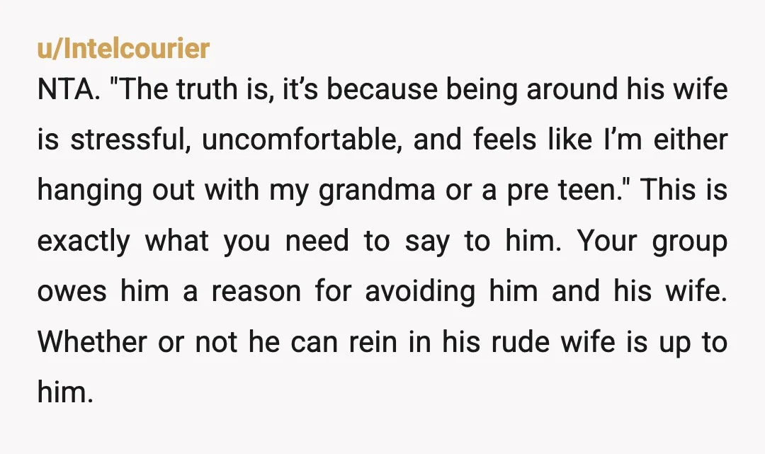 u/Intelcourier NTA. "The truth is, it’s because being around his wife is stressful, uncomfortable, and feels like I’m either hanging out with my grandma or a pre teen." This is...