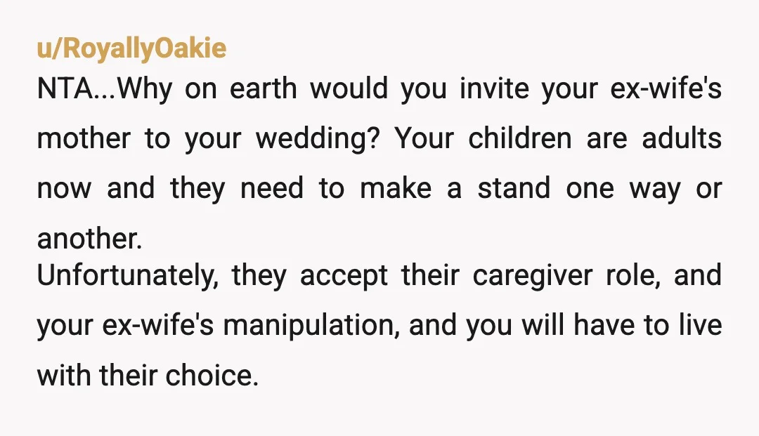 u/RoyallyOakie NTA...Why on earth would you invite your ex-wife's mother to your wedding? Your children are adults now and they need to make a stand one way or another. Unfortunately,...