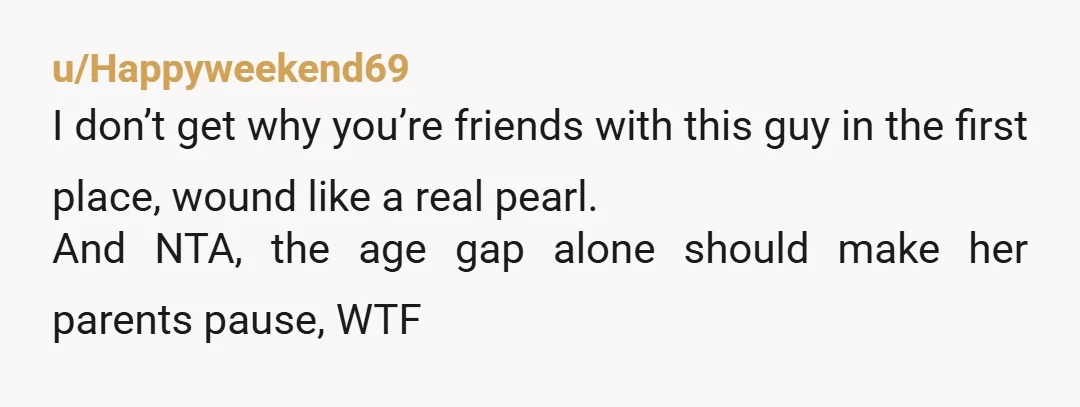 u/Happyweekend69 I don’t get why you’re friends with this guy in the first place, wound like a real pearl. And NTA, the age gap alone should make her parents pause,...