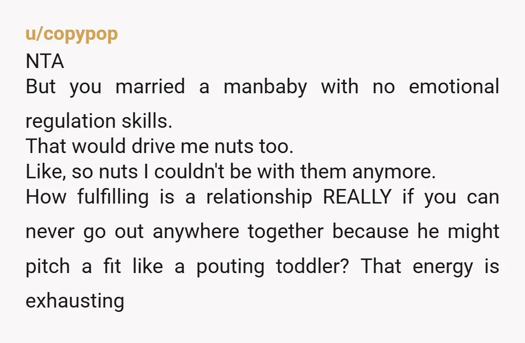 u/copypop NTA But you married a manbaby with no emotional regulation skills. That would drive me nuts too. Like, so nuts I couldn't be with them anymore. How fulfilling is...