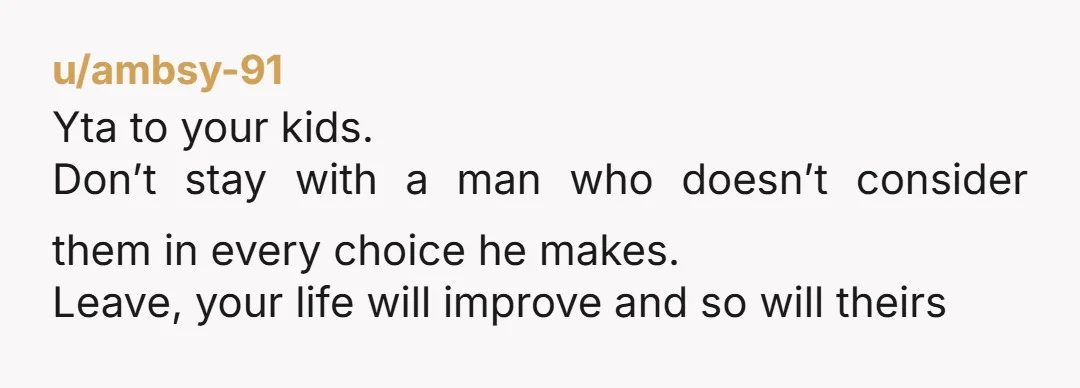 u/ambsy-91
Yta to your kids.
Don’t stay with a man who doesn’t consider them in every choice he makes.
Leave, your life will improve and so will theirs