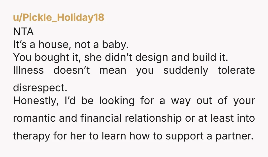 u/Pickle_Holiday18 NTA It’s a house, not a baby. You bought it, she didn’t design and build it. Illness doesn’t mean you suddenly tolerate disrespect. Honestly, I’d be looking for a...