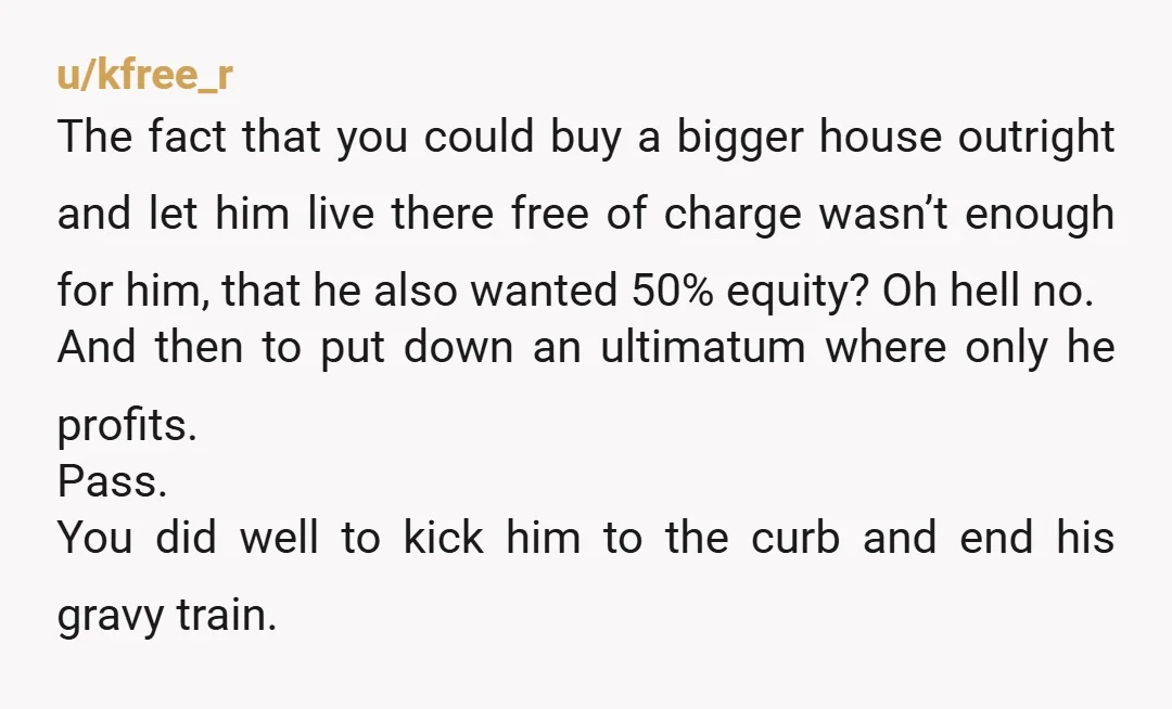 u/kfree_r The fact that you could buy a bigger house outright and let him live there free of charge wasn’t enough for him, that he also wanted 50% equity? Oh...