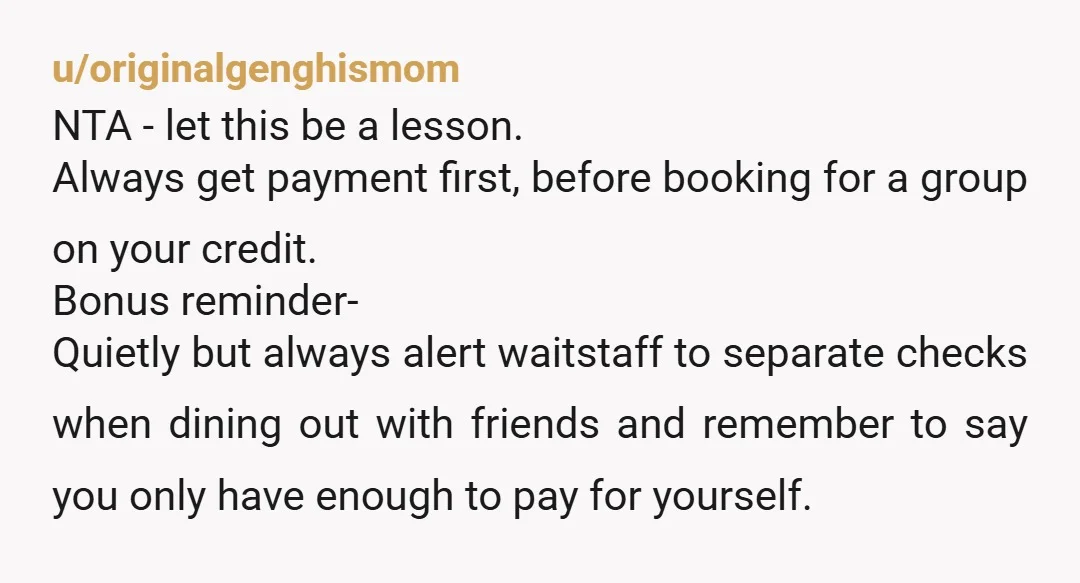 u/originalgenghismom NTA - let this be a lesson. Always get payment first, before booking for a group on your credit. Bonus reminder- Quietly but always alert waitstaff to separate checks...