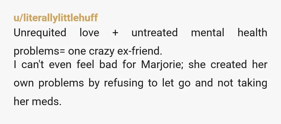 u/literallylittlehuff Unrequited love + untreated mental health problems= one crazy ex-friend. I can't even feel bad for Marjorie; she created her own problems by refusing to let go and not...