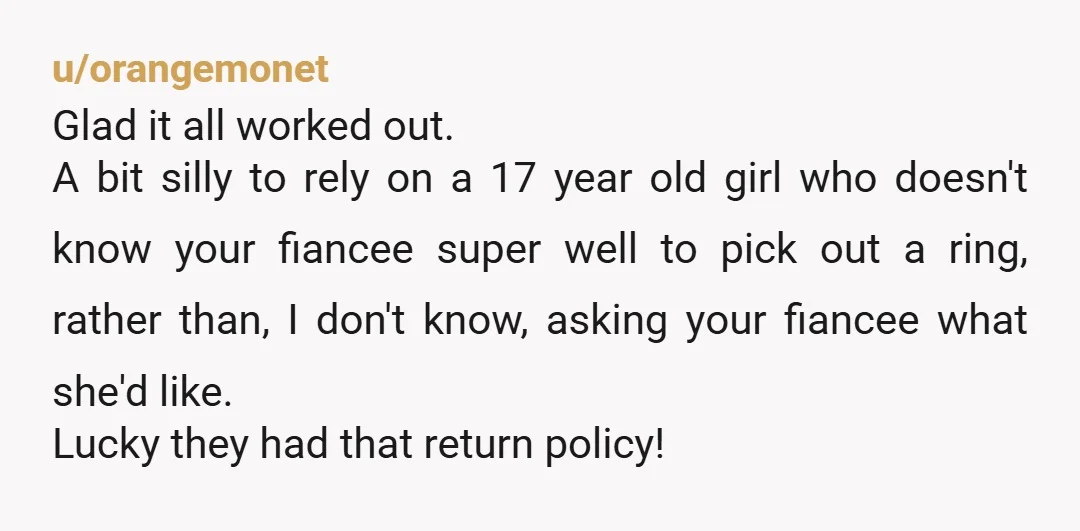 u/orangemonet Glad it all worked out. A bit silly to rely on a 17 year old girl who doesn't know your fiancee super well to pick out a ring, rather...