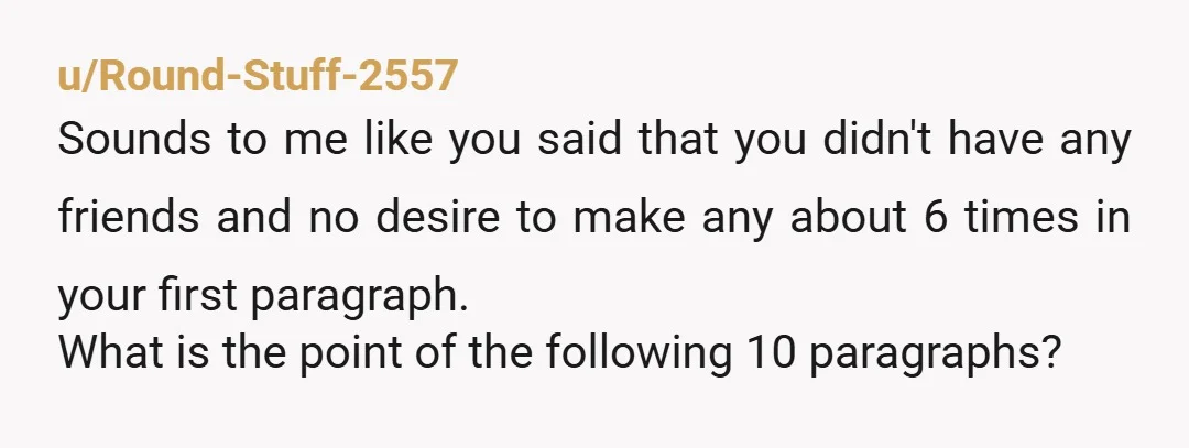 u/Round-Stuff-2557 Sounds to me like you said that you didn't have any friends and no desire to make any about 6 times in your first paragraph. What is the point...