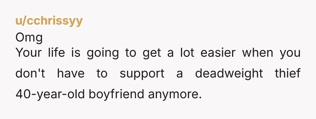 u/cchrissyy Omg Your life is going to get a lot easier when you don't have to support a deadweight thief 40-year-old boyfriend anymore. But first you have to get away...