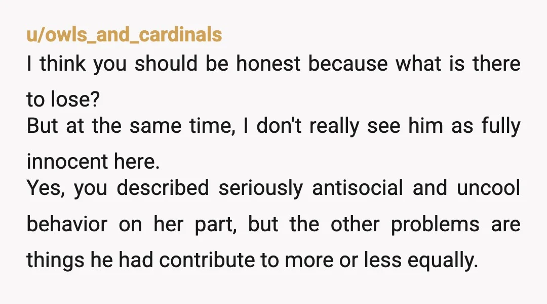 u/owls_and_cardinals I think you should be honest because what is there to lose? But at the same time, I don't really see him as fully innocent here. Yes, you described...