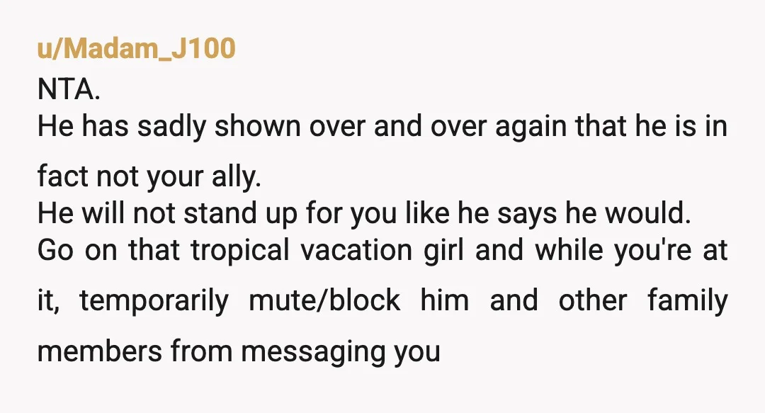 u/Madam_J100 NTA. He has sadly shown over and over again that he is in fact not your ally. He will not stand up for you like he says he would....