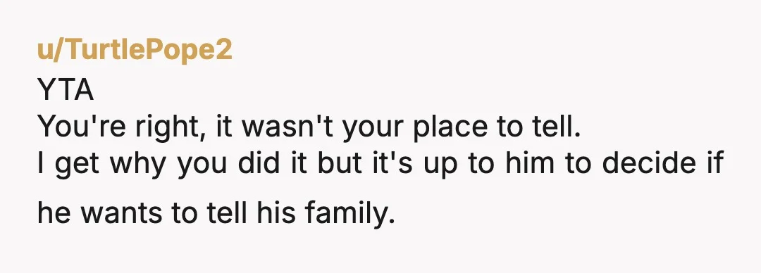u/TurtlePope2
YTA
You're right, it wasn't your place to tell.
I get why you did it but it's up to him to decide if he wants to tell his family.