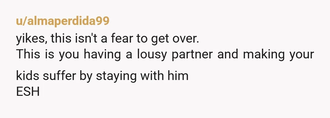 u/almaperdida99
yikes, this isn't a fear to get over.
This is you having a lousy partner and making your kids suffer by staying with him
ESH