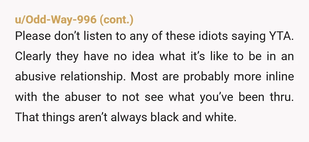 u/SheepishQuaaality As someone who's experienced this (was with an abusive guy, mostly emotional, verbal, and financial abuse, and yeah I cheated on him at the very end): Yeah, what you...