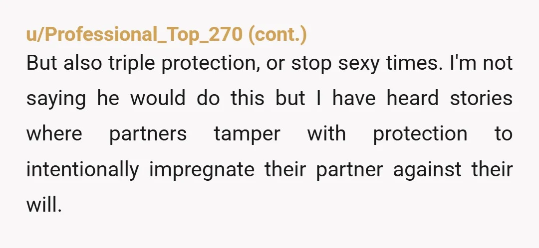 u/BungCrosby If you’re on the pill, make sure your birth control is somewhere he can’t tamper with it. If you’re using condoms, make sure that you’re supplying the condoms. You...