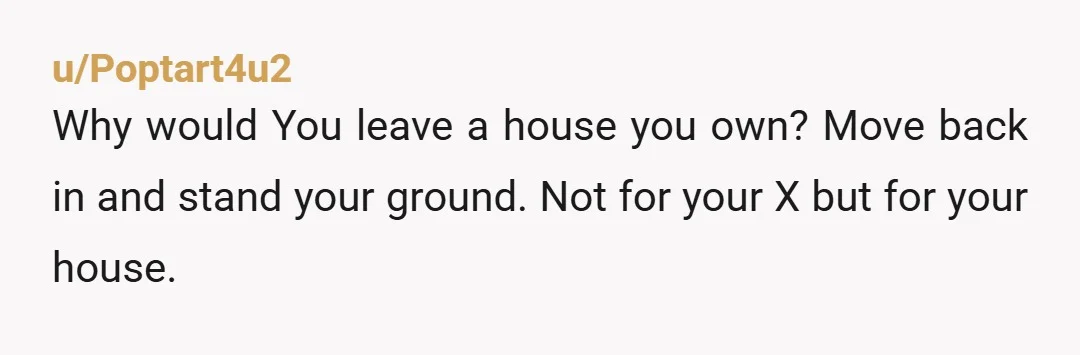 u/Poptart4u2
Why would You leave a house you own? Move back in and stand your ground. Not for your X but for your house.