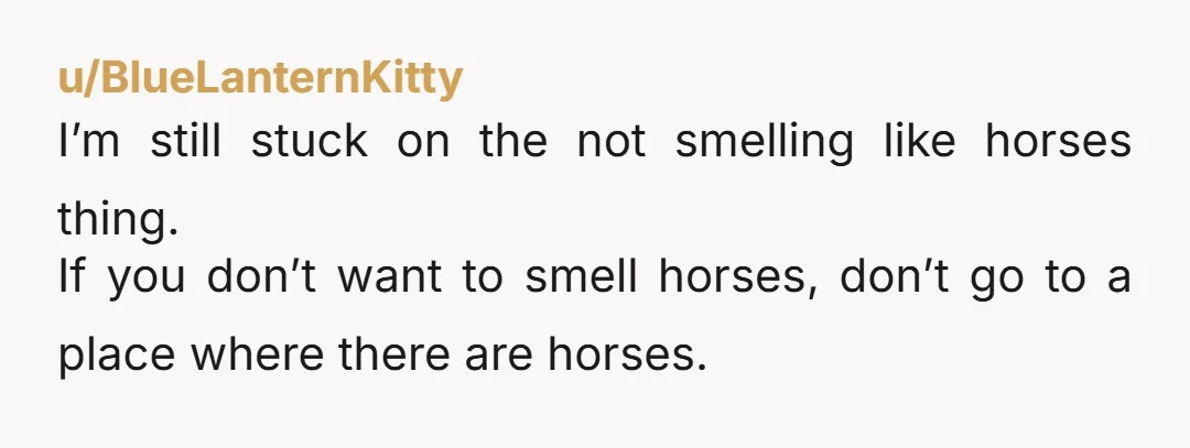 u/BlueLanternKitty I’m still stuck on the not smelling like horses thing. If you don’t want to smell horses, don’t go to a place where there are horses.