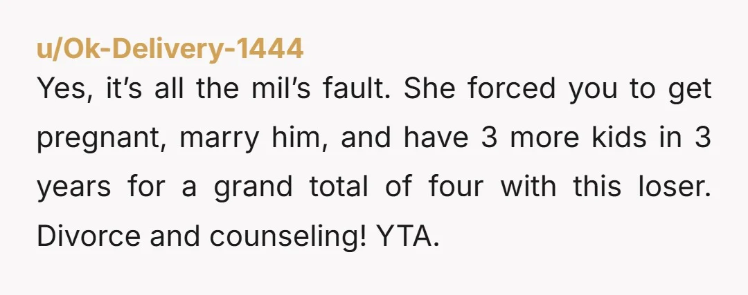 u/Ok-Delivery-1444 Yes, it’s all the mil’s fault. She forced you to get pregnant, marry him, and have 3 more kids in 3 years for a grand total of four with...
