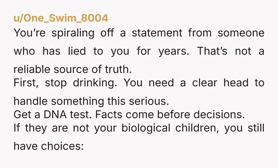u/Select-Jicama-6089
Being a parent isn't about biology. You raised them, you loved them, regardless of biology (which may not even be true) they are yours. Fight for them.