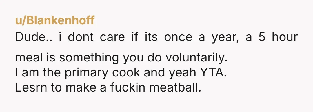 u/misseff I'm sorry I can't get past five hours for spaghetti and meatballs. Even when I experimented with making pasta from scratch it wasn't a five hour ordeal. Also chopping...
