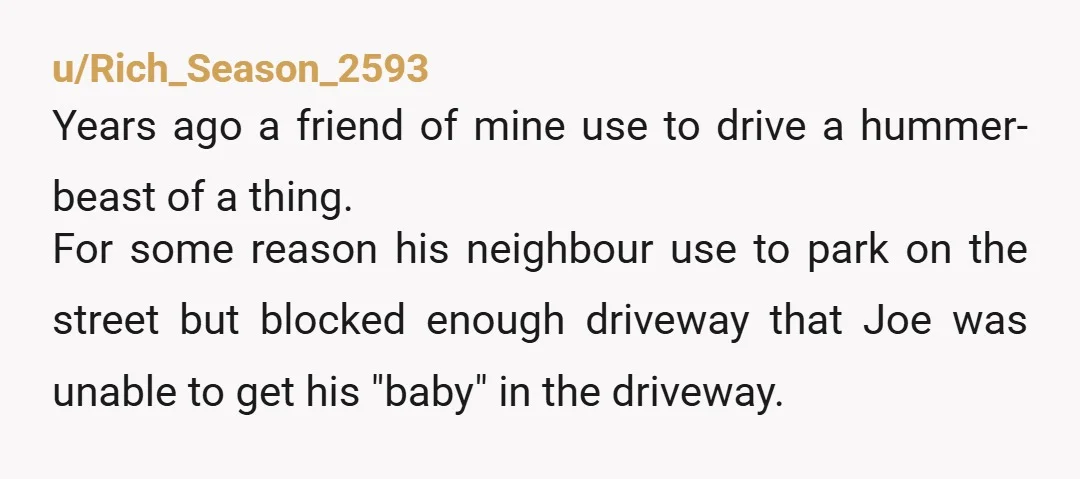 u/Mediocre-Catch9580 I’ve found that threats do the job as well.  Similar situation, I finally told the guy, “look if you’re going to block my drive way, I’m going to call...