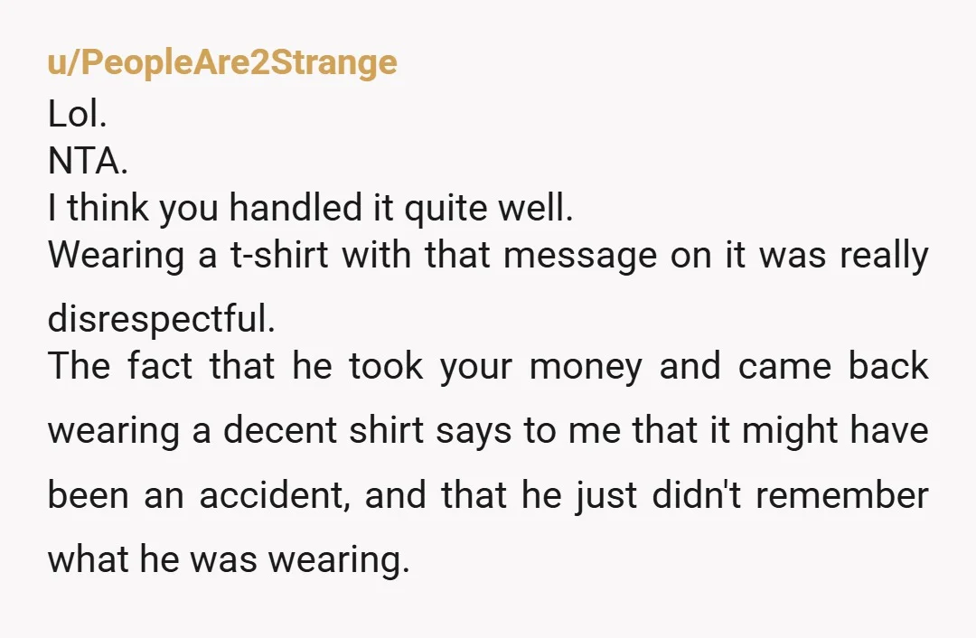 u/PeopleAre2Strange Lol. NTA. I think you handled it quite well. Wearing a t-shirt with that message on it was really disrespectful. The fact that he took your money and came...