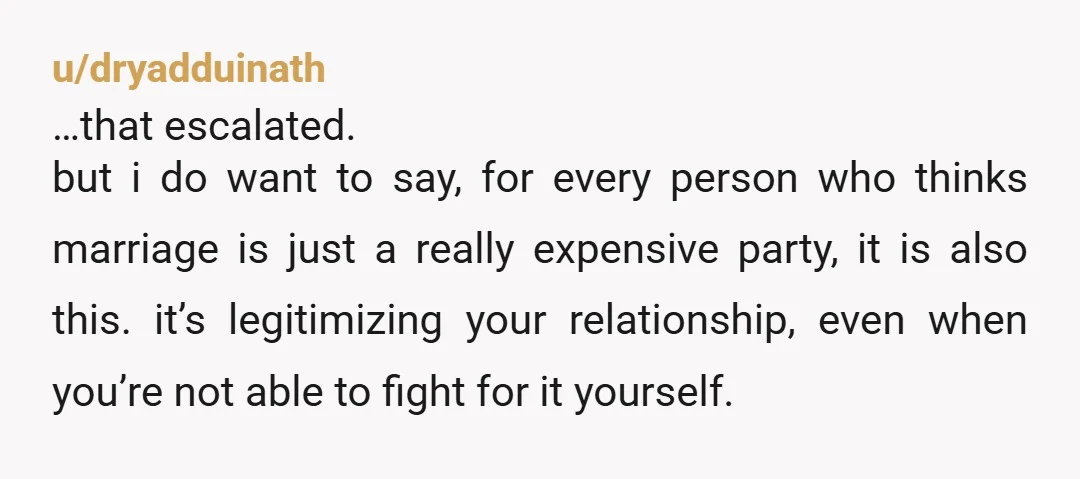 u/dryadduinath …that escalated.  but i do want to say, for every person who thinks marriage is just a really expensive party, it is also this. it’s legitimizing your relationship, even...