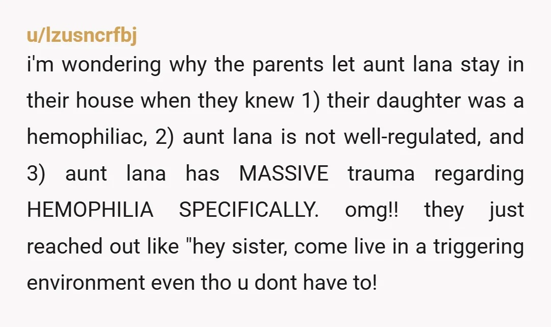 u/lzusncrfbj i'm wondering why the parents let aunt lana stay in their house when they knew 1) their daughter was a hemophiliac, 2) aunt lana is not well-regulated, and 3)...