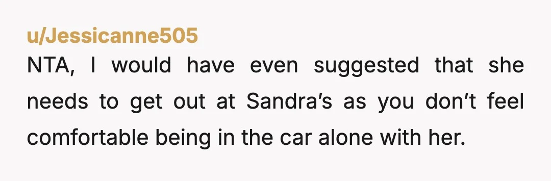 u/Jessicanne505
NTA, I would have even suggested that she needs to get out at Sandra’s as you don’t feel comfortable being in the car alone with her.
