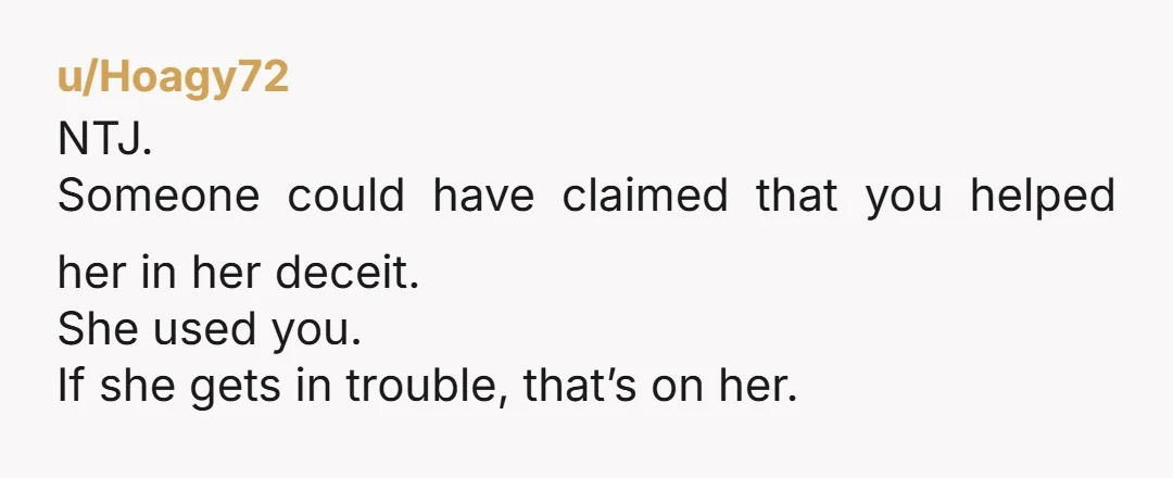 u/Hoagy72 NTJ. Someone could have claimed that you helped her in her deceit. She used you. If she gets in trouble, that’s on her.