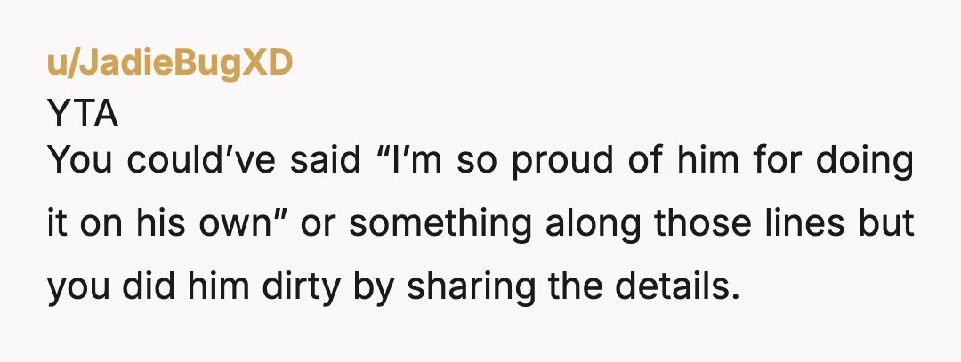u/JadieBugXD
YTA
You could’ve said “I’m so proud of him for doing it on his own” or something along those lines but you did him dirty by sharing the details.