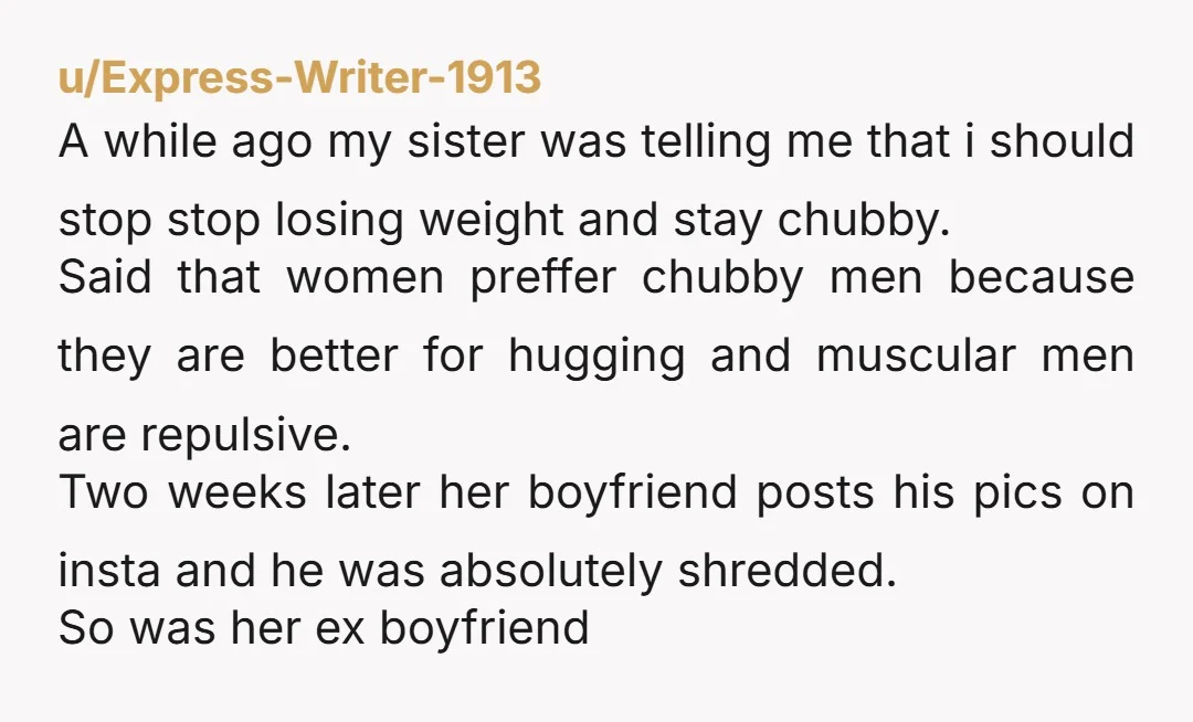u/Express-Writer-1913 A while ago my sister was telling me that i should stop stop losing weight and stay chubby. Said that women preffer chubby men because they are better for...