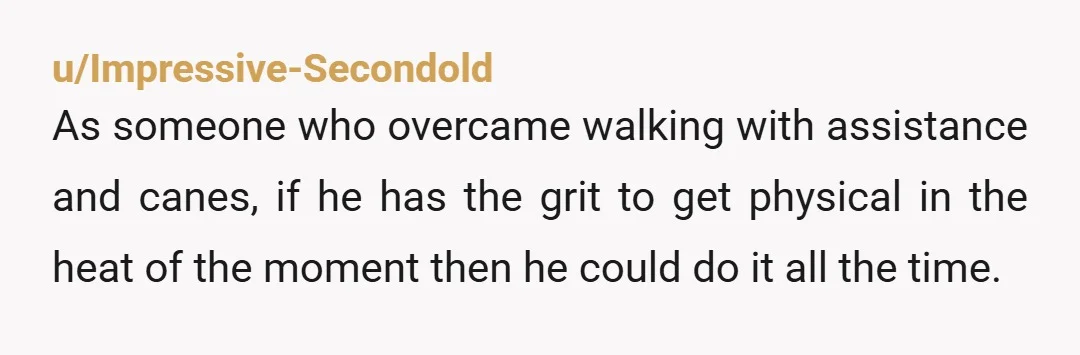 u/Impressive-Secondold As someone who overcame walking with assistance and canes, if he has the grit to get physical in the heat of the moment then he could do it all...