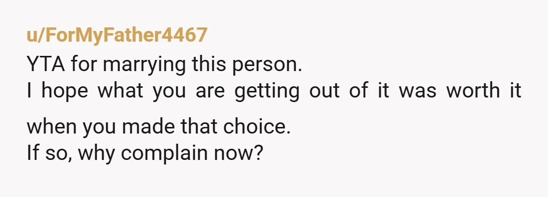 u/ForMyFather4467 YTA for marrying this person. I hope what you are getting out of it was worth it when you made that choice. If so, why complain now? But your...