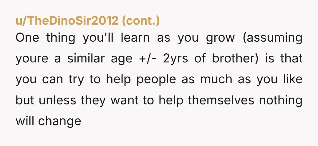 u/No-Housing-5124 You have no obligation to enable your brother. Let your parents also learn the price of carrying him. I'm often noticing that neurodivergence in men is coddled while neurodivergence...