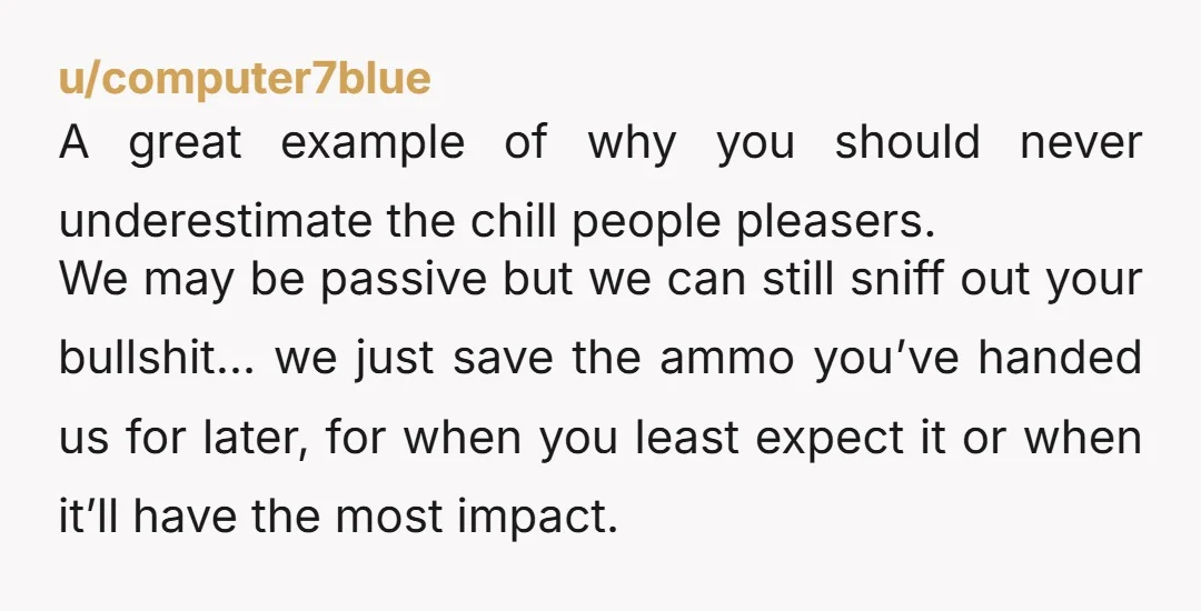 u/computer7blue A great example of why you should never underestimate the chill people pleasers. We may be passive but we can still sniff out your bullshit… we just save the...