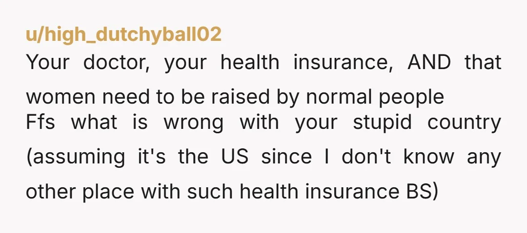 u/high_dutchyball02 Your doctor, your health insurance, AND that women need to be raised by normal people Ffs what is wrong with your stupid country (assuming it's the US since I...