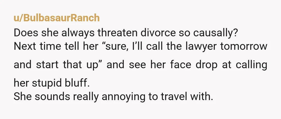 u/BulbasaurRanch Does she always threaten divorce so causally? Next time tell her “sure, I’ll call the lawyer tomorrow and start that up” and see her face drop at calling her...