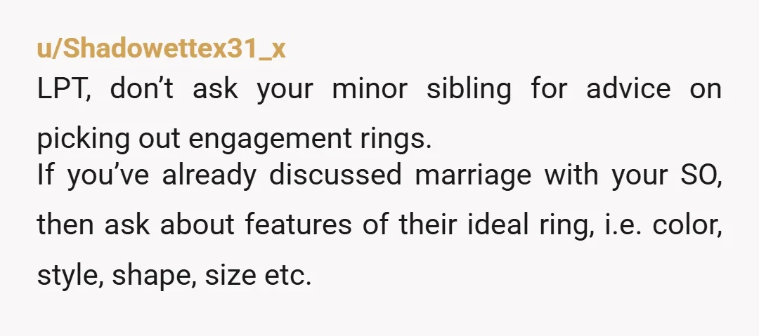 u/Shadowettex31_x LPT, don’t ask your minor sibling for advice on picking out engagement rings. If you’ve already discussed marriage with your SO, then ask about features of their ideal ring,...