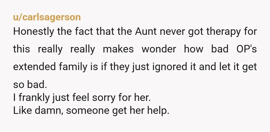 u/carlsagerson Honestly the fact that the Aunt never got therapy for this really really makes wonder how bad OP's extended family is if they just ignored it and let it...