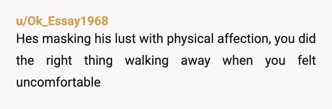 u/Ok_Essay1968
Hes masking his lust with physical affection, you did the right thing walking away when you felt uncomfortable