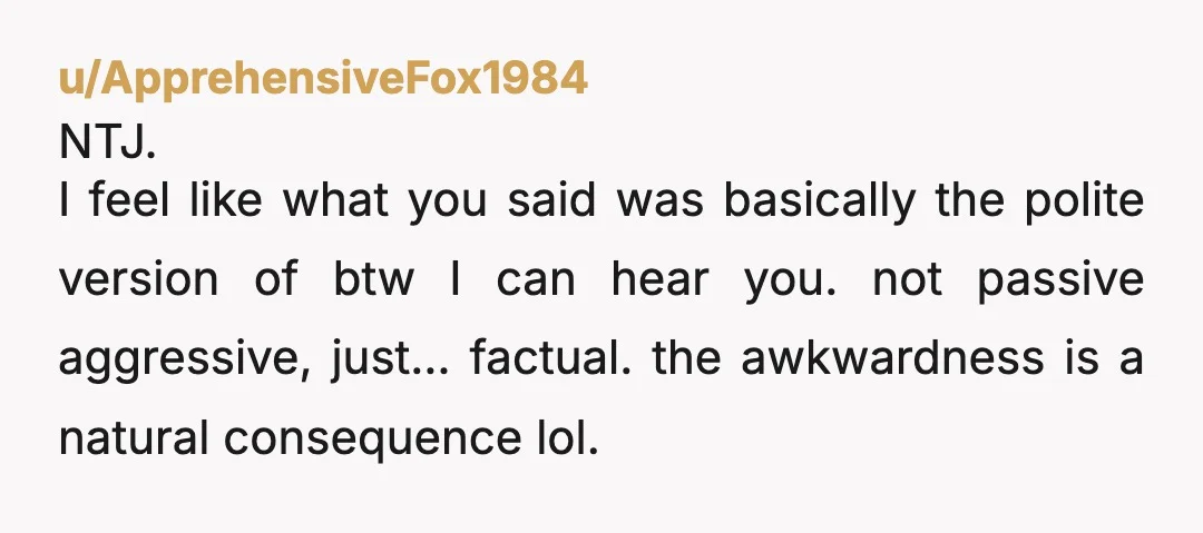 u/GoddessofParadise NTJ. He is embarrassed because you called her on being able to hear what is said because the walls are thin and he is to pansy to stick up...