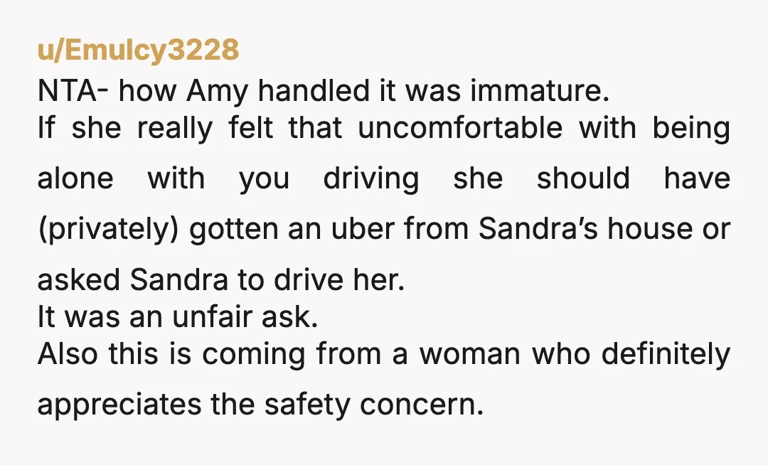 u/EmuIcy3228 NTA- how Amy handled it was immature.  If she really felt that uncomfortable with being alone with you driving she should have (privately) gotten an uber from Sandra’s house...