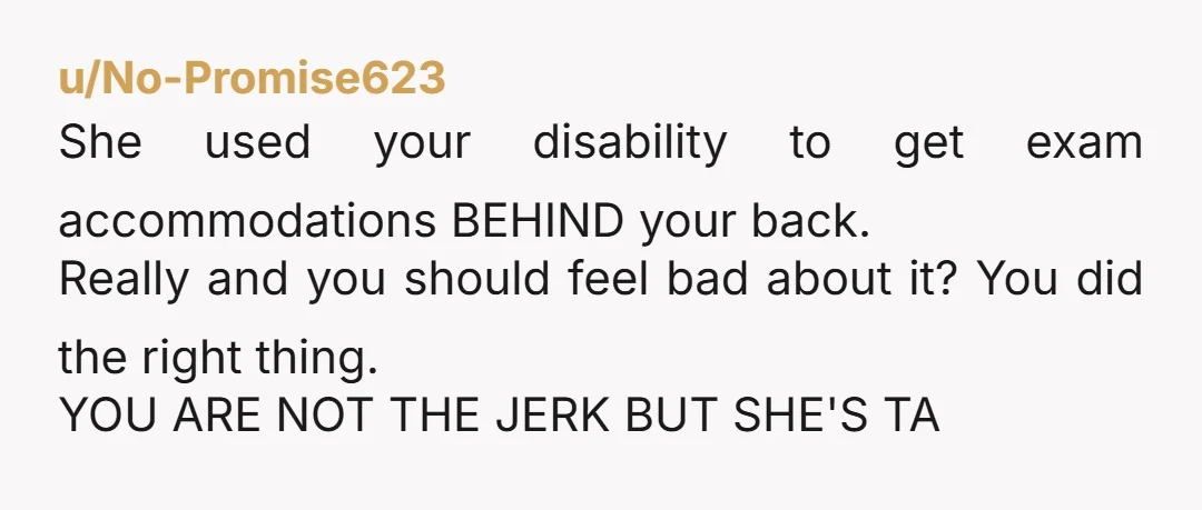 u/No-Promise623 She used your disability to get exam accommodations BEHIND your back. Really and you should feel bad about it? You did the right thing. YOU ARE NOT THE JERK...