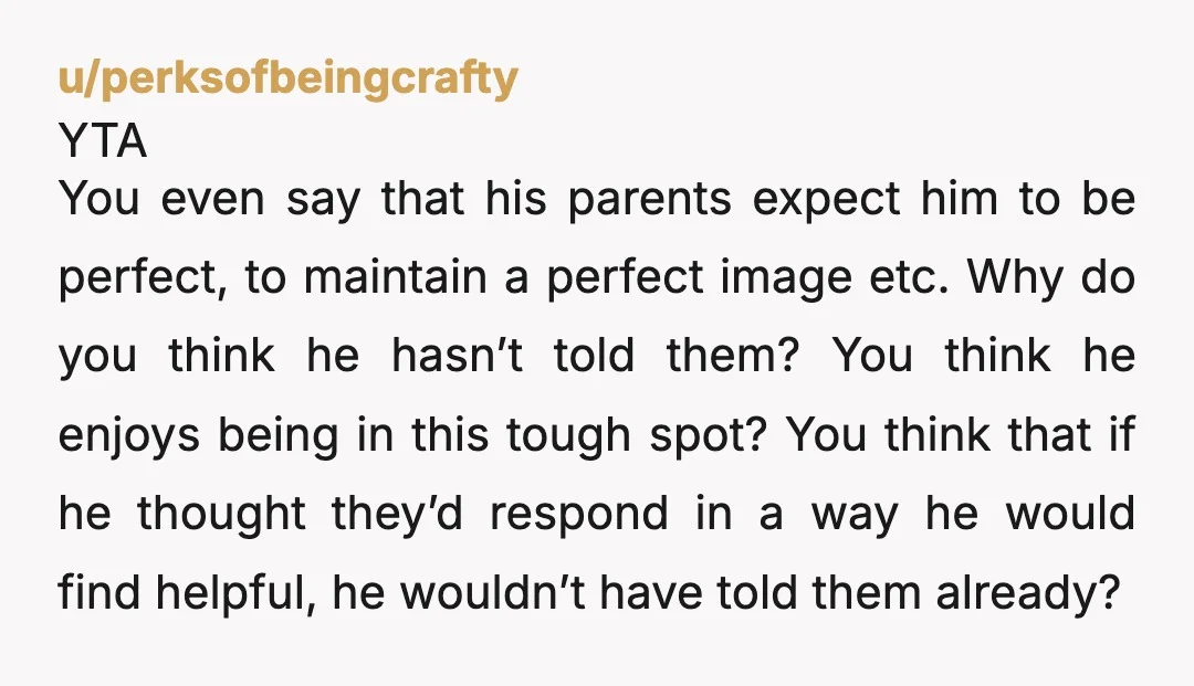 u/perksofbeingcrafty YTA You even say that his parents expect him to be perfect, to maintain a perfect image etc. Why do you think he hasn’t told them? You think he...