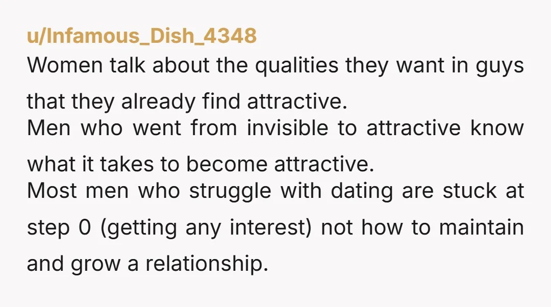 u/Infamous_Dish_4348 Women talk about the qualities they want in guys that they already find attractive. Men who went from invisible to attractive know what it takes to become attractive. Most...