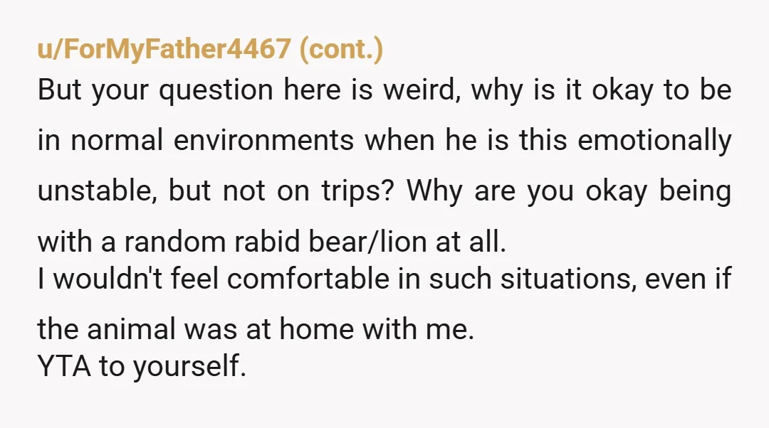 u/Scenarioing
***"husband has been angry and unhappy every trip we've been on.
I don't want to go on any trips with him."***
\--- I wouldn't. he sounds exhausting.
NTA