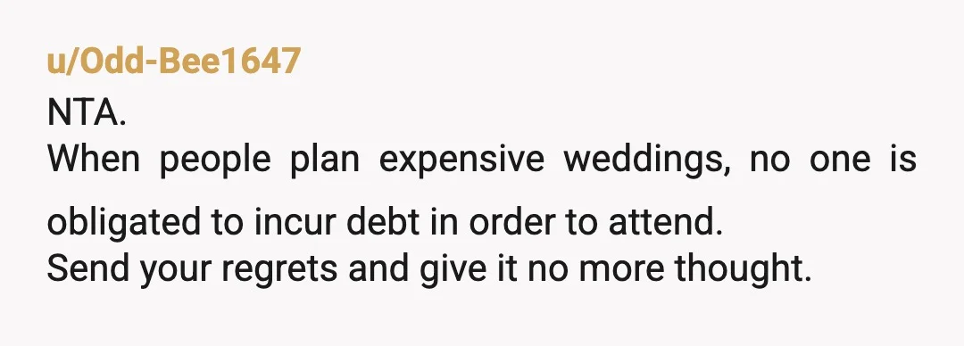 u/RevealAggravating679 NTA. People can’t force you to spend your own money. Will it maybe sour your relationship a bit? Yeah, but that’s on them. I want a destination wedding and...